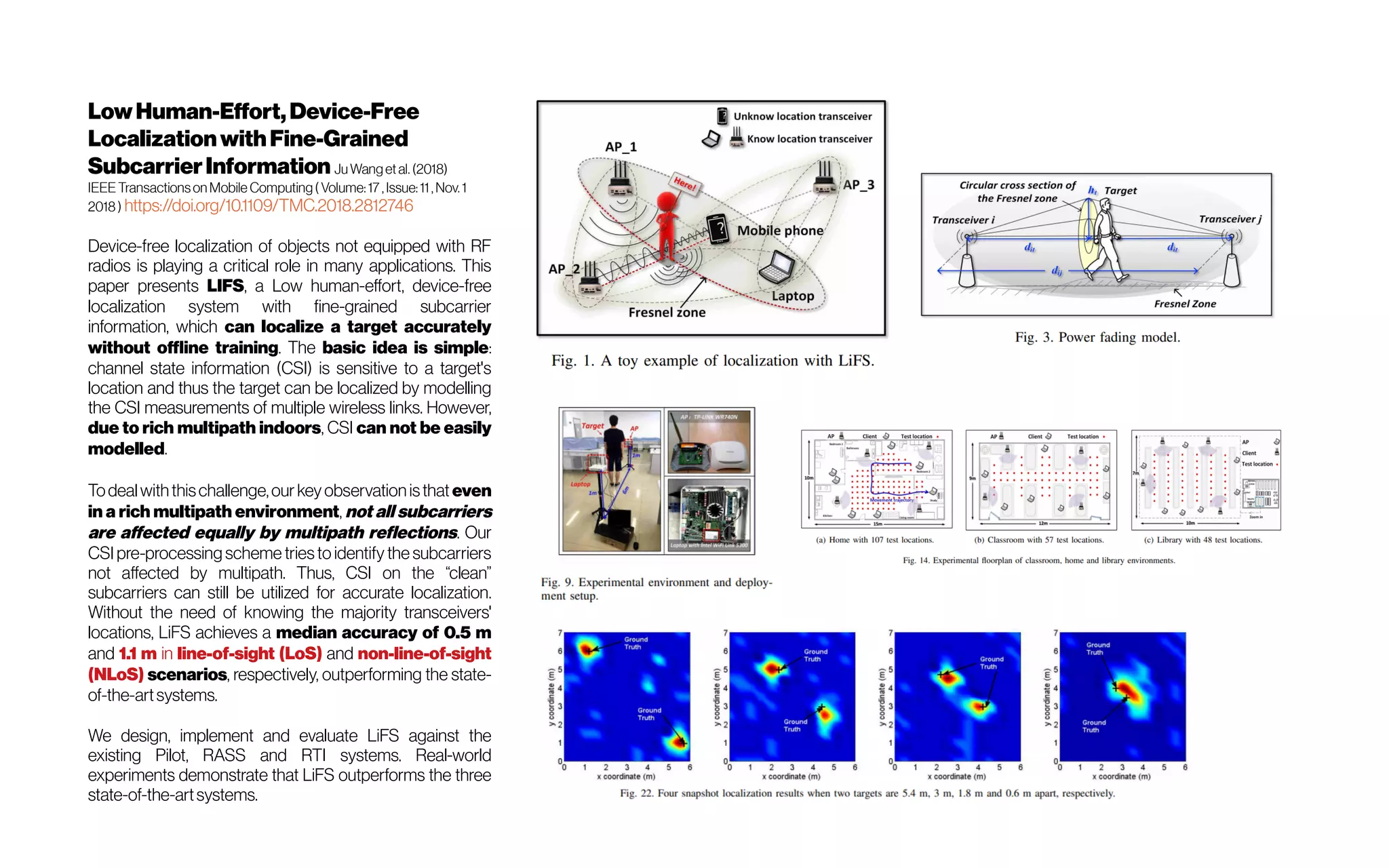 LowHuman-Effort,Device-Free
LocalizationwithFine-Grained
SubcarrierInformation Ju Wanget al. (2018)
IEEE Transactionson Mobile Computing( Volume:17 , Issue:11, Nov. 1
2018 ) https://doi.org/10.1109/TMC.2018.2812746
Device-free localization of objects not equipped with RF
radios is playing a critical role in many applications. This
paper presents LIFS, a Low human-effort, device-free
localization system with fine-grained subcarrier
information, which can localize a target accurately
without offline training. The basic idea is simple:
channel state information (CSI) is sensitive to a target's
location and thus the target can be localized by modelling
the CSI measurements of multiple wireless links. However,
due to rich multipath indoors, CSI can not be easily
modelled.
Todealwiththischallenge,our keyobservationisthat even
in a rich multipath environment, not all subcarriers
are affected equally by multipath reflections. Our
CSI pre-processing scheme triesto identify the subcarriers
not affected by multipath. Thus, CSI on the “clean”
subcarriers can still be utilized for accurate localization.
Without the need of knowing the majority transceivers'
locations, LiFS achieves a median accuracy of 0.5 m
and 1.1 m in line-of-sight (LoS) and non-line-of-sight
(NLoS) scenarios, respectively, outperforming the state-
of-the-artsystems.
We design, implement and evaluate LiFS against the
existing Pilot, RASS and RTI systems. Real-world
experiments demonstrate that LiFS outperforms the three
state-of-the-artsystems.
 