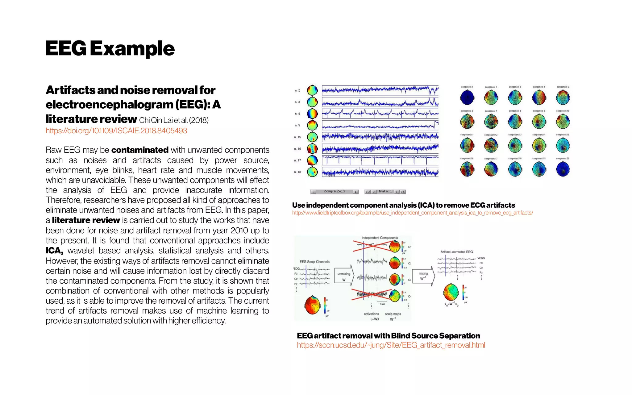 EEGExample
Artifactsandnoiseremovalfor
electroencephalogram(EEG): A
literaturereview ChiQinLaietal.(2018)
https://doi.org/10.1109/ISCAIE.2018.8405493
Raw EEG may be contaminated with unwanted components
such as noises and artifacts caused by power source,
environment, eye blinks, heart rate and muscle movements,
which are unavoidable. These unwanted components will effect
the analysis of EEG and provide inaccurate information.
Therefore, researchers have proposed all kind of approaches to
eliminate unwanted noises and artifacts from EEG. In this paper,
a literature review is carried out to study the works that have
been done for noise and artifact removal from year 2010 up to
the present. It is found that conventional approaches include
ICA, wavelet based analysis, statistical analysis and others.
However, the existing ways of artifacts removal cannot eliminate
certain noise and will cause information lost by directly discard
the contaminated components. From the study, it is shown that
combination of conventional with other methods is popularly
used, as it is able to improve the removal of artifacts. The current
trend of artifacts removal makes use of machine learning to
provide an automated solution withhigher efficiency.
Useindependent component analysis(ICA)toremoveECGartifacts
http://www.fieldtriptoolbox.org/example/use_independent_component_analysis_ica_to_remove_ecg_artifacts/
EEGartifactremovalwithBlindSourceSeparation
https://sccn.ucsd.edu/~jung/Site/EEG_artifact_removal.html
 