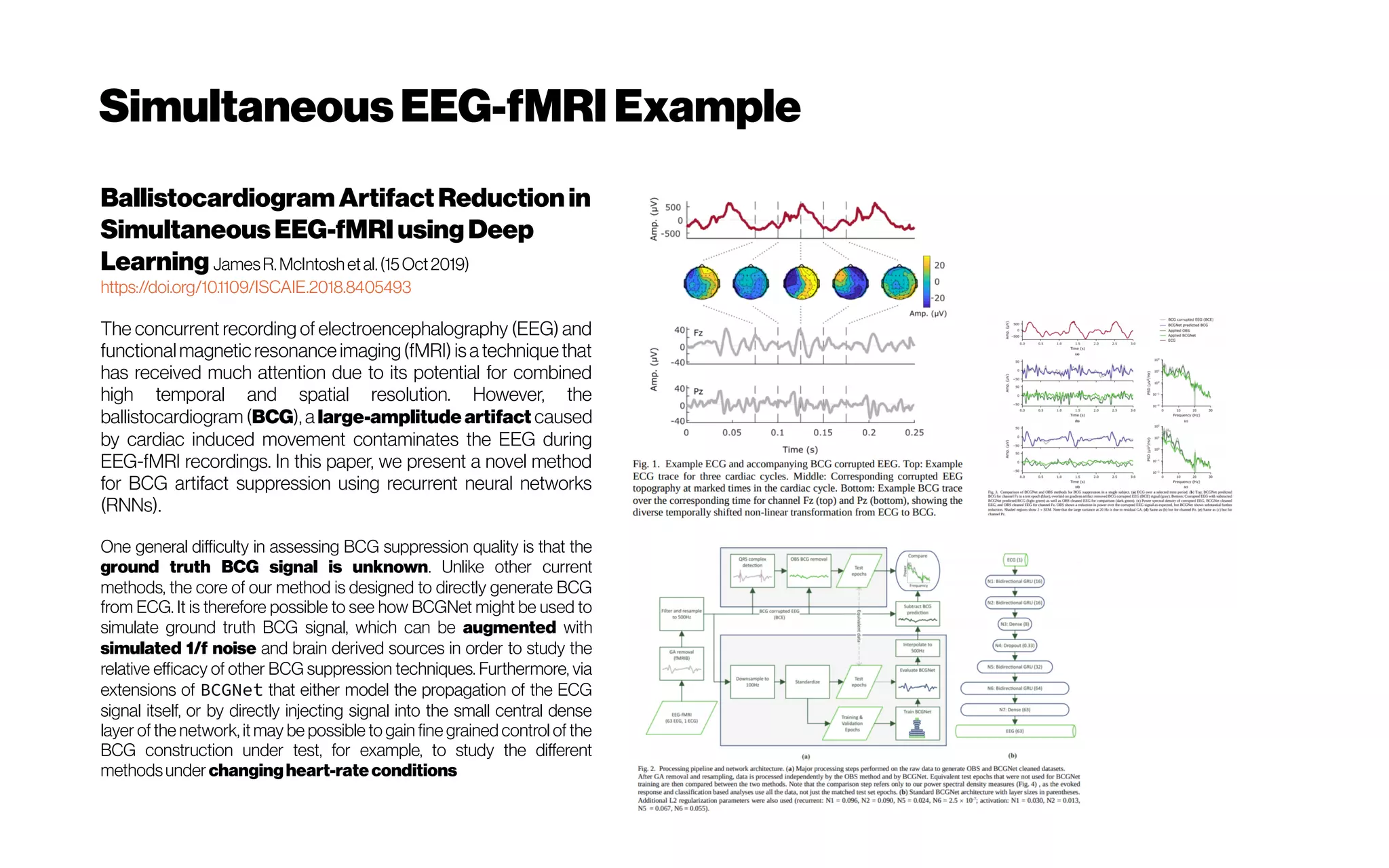 SimultaneousEEG-fMRIExample
BallistocardiogramArtifactReductionin
SimultaneousEEG-fMRIusing Deep
Learning JamesR.McIntoshetal.(15Oct2019)
https://doi.org/10.1109/ISCAIE.2018.8405493
The concurrent recording of electroencephalography (EEG) and
functional magnetic resonance imaging(fMRI) isa technique that
has received much attention due to its potential for combined
high temporal and spatial resolution. However, the
ballistocardiogram (BCG), a large-amplitude artifact caused
by cardiac induced movement contaminates the EEG during
EEG-fMRI recordings. In this paper, we present a novel method
for BCG artifact suppression using recurrent neural networks
(RNNs).
One general difficulty in assessing BCG suppression quality is that the
ground truth BCG signal is unknown. Unlike other current
methods, the core of our method is designed to directly generate BCG
from ECG. It is therefore possible to see how BCGNet might be used to
simulate ground truth BCG signal, which can be augmented with
simulated 1/f noise and brain derived sources in order to study the
relative efficacy of other BCG suppression techniques. Furthermore, via
extensions of BCGNet that either model the propagation of the ECG
signal itself, or by directly injecting signal into the small central dense
layer of the network, it may be possible to gain fine grained control of the
BCG construction under test, for example, to study the different
methodsunder changingheart-rateconditions
 