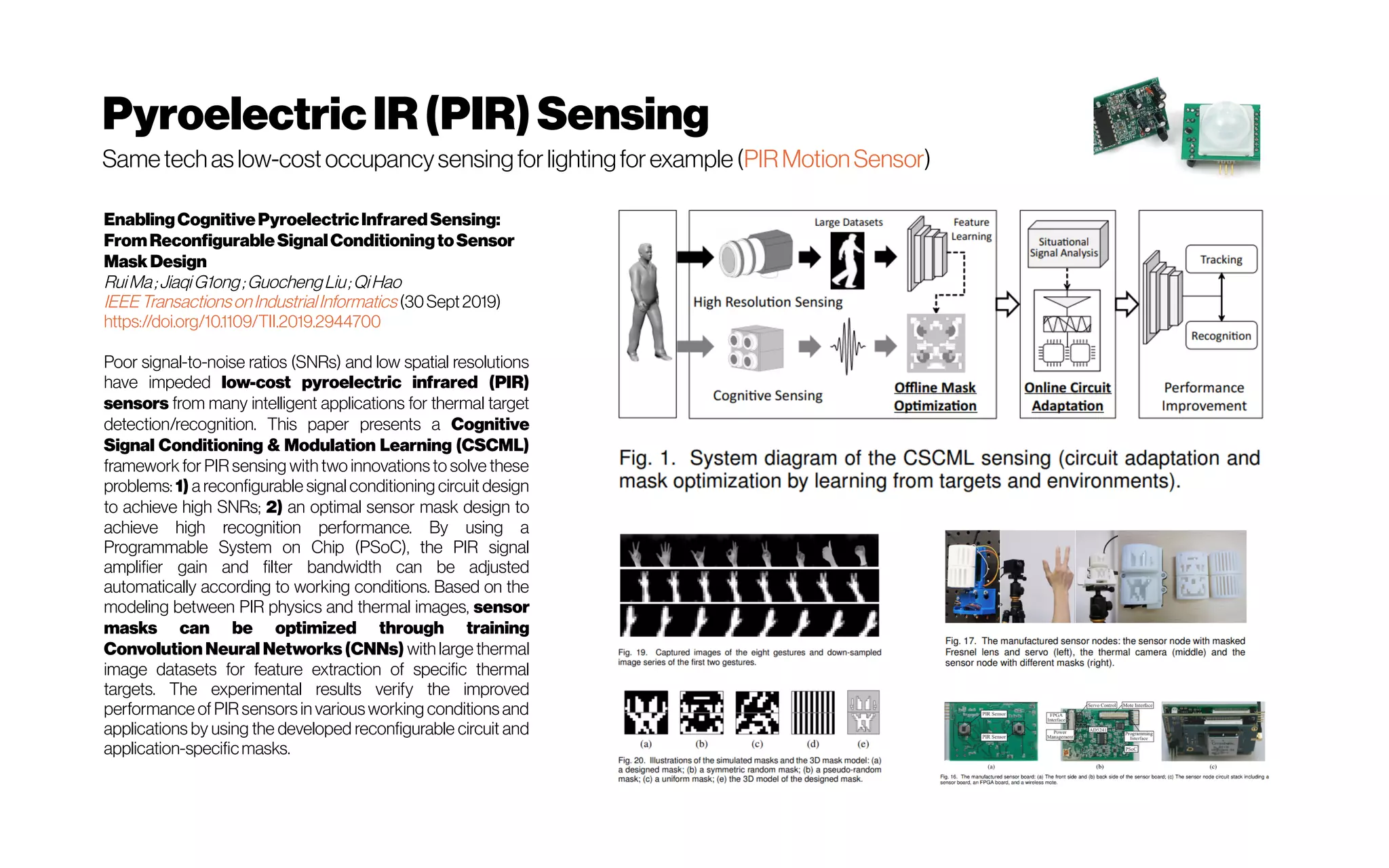 PyroelectricIR(PIR)Sensing
Sametechaslow-costoccupancysensingforlightingforexample(PIRMotionSensor)
EnablingCognitivePyroelectricInfraredSensing:
FromReconfigurableSignalConditioningtoSensor
MaskDesign
RuiMa;JiaqiG1ong;GuochengLiu;QiHao
IEEETransactionsonIndustrialInformatics (30Sept2019)
https://doi.org/10.1109/TII.2019.2944700
Poor signal-to-noise ratios (SNRs) and low spatial resolutions
have impeded low-cost pyroelectric infrared (PIR)
sensors from many intelligent applications for thermal target
detection/recognition. This paper presents a Cognitive
Signal Conditioning & Modulation Learning (CSCML)
framework for PIR sensing with two innovations to solve these
problems: 1) a reconfigurable signal conditioning circuit design
to achieve high SNRs; 2) an optimal sensor mask design to
achieve high recognition performance. By using a
Programmable System on Chip (PSoC), the PIR signal
amplifier gain and filter bandwidth can be adjusted
automatically according to working conditions. Based on the
modeling between PIR physics and thermal images, sensor
masks can be optimized through training
Convolution Neural Networks (CNNs) with large thermal
image datasets for feature extraction of specific thermal
targets. The experimental results verify the improved
performance of PIR sensors in variousworking conditions and
applications by using the developed reconfigurable circuit and
application-specificmasks.
 