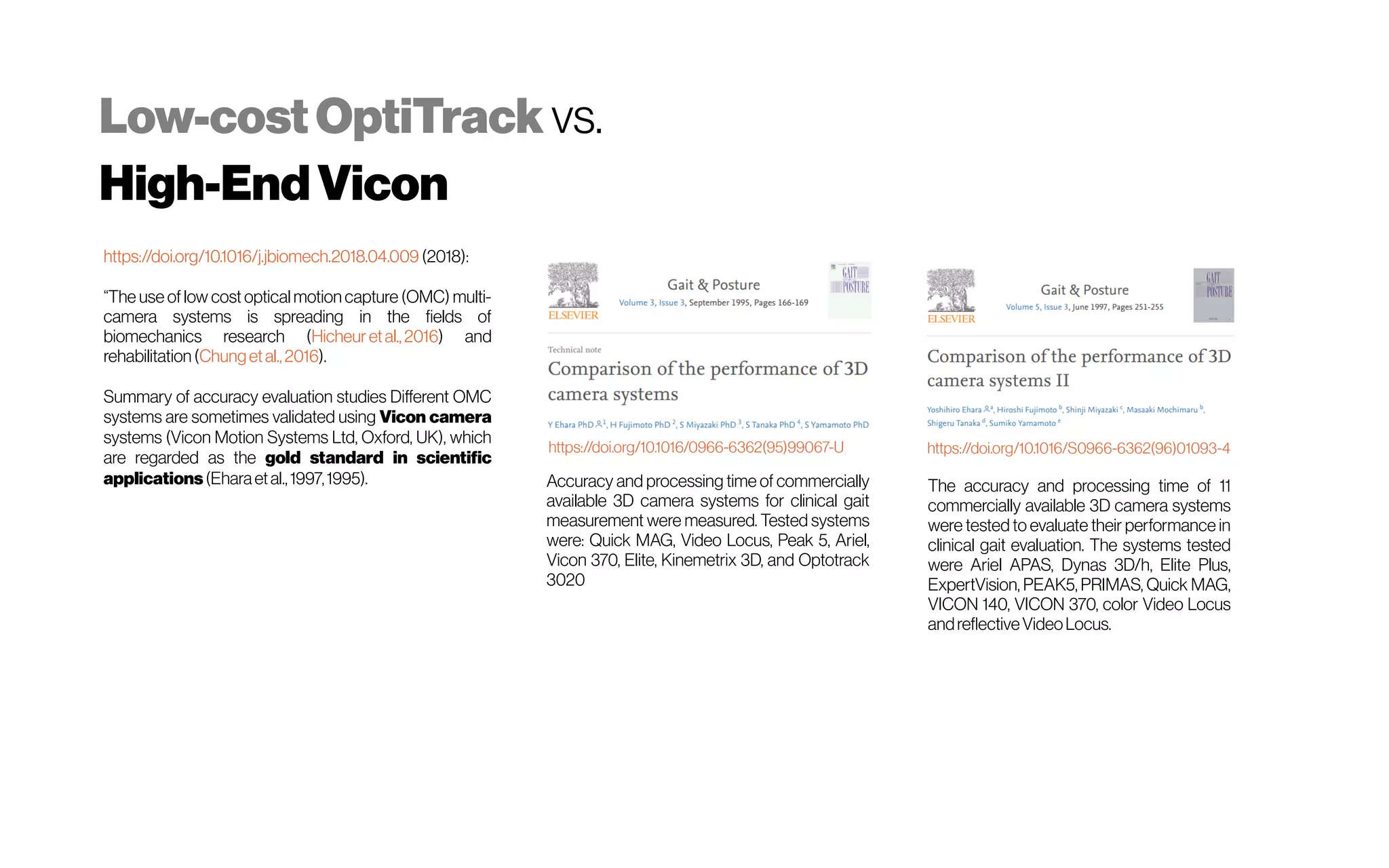 Low-costOptiTrack vs.
High-EndVicon
https://doi.org/10.1016/j.jbiomech.2018.04.009 (2018):
“The use of low cost optical motion capture (OMC) multi-
camera systems is spreading in the fields of
biomechanics research (Hicheur etal.,2016) and
rehabilitation(Chungetal.,2016).
Summary of accuracy evaluation studies Different OMC
systems are sometimes validated using Vicon camera
systems (Vicon Motion Systems Ltd, Oxford, UK), which
are regarded as the gold standard in scientific
applications(Eharaetal.,1997,1995).
https://doi.org/10.1016/0966-6362(95)99067-U https://doi.org/10.1016/S0966-6362(96)01093-4
The accuracy and processing time of 11
commercially available 3D camera systems
were tested to evaluate their performance in
clinical gait evaluation. The systems tested
were Ariel APAS, Dynas 3D/h, Elite Plus,
ExpertVision, PEAK5, PRIMAS, Quick MAG,
VICON 140, VICON 370, color Video Locus
andreflectiveVideoLocus.
Accuracy and processing time of commercially
available 3D camera systems for clinical gait
measurement were measured. Tested systems
were: Quick MAG, Video Locus, Peak 5, Ariel,
Vicon 370, Elite, Kinemetrix 3D, and Optotrack
3020
 