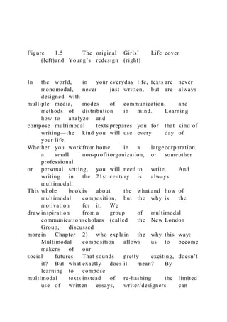 Figure 1.5 The original Girls’ Life cover
(left)and Young’s redesign (right)
In the world, in your everyday life, texts are never
monomodal, never just written, but are always
designed with
multiple media, modes of communication, and
methods of distribution in mind. Learning
how to analyze and
compose multimodal texts prepares you for that kind of
writing—the kind you will use every day of
your life.
Whether you work from home, in a largecorporation,
a small non-profitorganization, or someother
professional
or personal setting, you will need to write. And
writing in the 21st century is always
multimodal.
This whole book is about the what and how of
multimodal composition, but the why is the
motivation for it. We
draw inspiration from a group of multimodal
communication scholars (called the New London
Group, discussed
more in Chapter 2) who explain the why this way:
Multimodal composition allows us to become
makers of our
social futures. That sounds pretty exciting, doesn’t
it? But what exactly does it mean? By
learning to compose
multimodal texts instead of re-hashing the limited
use of written essays, writer/designers can
 