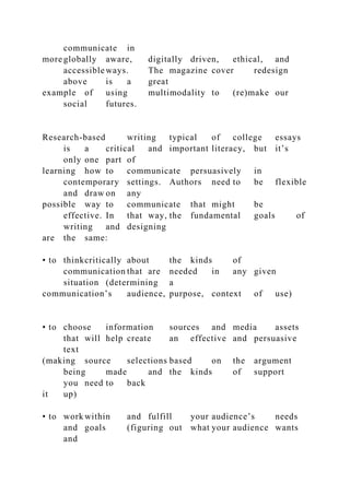communicate in
more globally aware, digitally driven, ethical, and
accessible ways. The magazine cover redesign
above is a great
example of using multimodality to (re)make our
social futures.
Research-based writing typical of college essays
is a critical and important literacy, but it’s
only one part of
learning how to communicate persuasively in
contemporary settings. Authors need to be flexible
and draw on any
possible way to communicate that might be
effective. In that way, the fundamental goals of
writing and designing
are the same:
• to thinkcritically about the kinds of
communication that are needed in any given
situation (determining a
communication’s audience, purpose, context of use)
• to choose information sources and media assets
that will help create an effective and persuasive
text
(making source selections based on the argument
being made and the kinds of support
you need to back
it up)
• to work within and fulfill your audience’s needs
and goals (figuring out what your audience wants
and
 