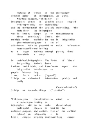 rhetorics at work is in the increasingly
common genre of infographics. As Curtis
Newbold suggests, “The power of
infographics comes in complex details coupled
with opportunity for storytelling”
and the more complex the data and storytelling, “the
more likely the infographic
will be able to compel us to thinkdifferently
about something”. That is, the
multiple modes available for use in infographics
give writers/designers a set of
affordances with the potential to make information
more accessible and inviting
to a larger audience through placing those
ideaswithin a story.
In their book Infographics: The Power of Visual
Storytelling, authors Jason
Lankow, Josh Ritchie, and Ross Crooks argue that
infographics have become so
popular because they:
1. are fun to look at (“appeal”)
2. help us understand information quickly and
easily
(“comprehension”)
3. help us remember things (“retention”)
With thesegenre considerations in mind, a
writer/designer creating an
infographic still has to make rhetorical and
multimodal choices to best fit her
audience, purpose, and context. One of the cardinal
rules of an infographic is to
keep it concise, stripping awayeverything except
 