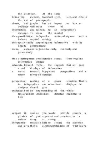 the essentials. At the same
time,every element, from font style, size, and colorto
the use of photographs,
charts, and graphs has an impact on how an
audience will make sense of
information and respond to an infographic’s
message. To make the most of
thesepossibilities, infographic writers/designers have to
balance ways of making
their texts visually appealing and informative with the
need to communicate
ideas, data, and argumentsclearly, concisely, and
persuasively.
One otherimportant consideration comes from longtime
information design
advocate, Edward Tufte. He suggests that all good
visual displays of information
a macro (overall, big-picture perspective) and a
micro (close-up detailed
perspective) reading of a given situation. That is,
in infographics and othervisual displays, the
designer should give
audiences both an understanding of the whole
text/argument ANDsmall, detailed examples to
help
support it. Just as you would provide readers a
preview of your argument and structure in a
written essay, a strong
infographic must also help to situate the audience
and give then a clear understanding of what you’re
 
