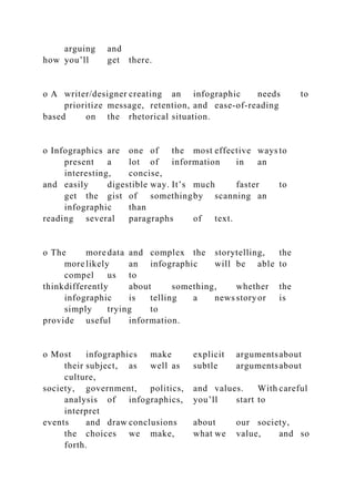 arguing and
how you’ll get there.
o A writer/designer creating an infographic needs to
prioritize message, retention, and ease-of-reading
based on the rhetorical situation.
o Infographics are one of the most effective ways to
present a lot of information in an
interesting, concise,
and easily digestible way. It’s much faster to
get the gist of somethingby scanning an
infographic than
reading several paragraphs of text.
o The more data and complex the storytelling, the
more likely an infographic will be able to
compel us to
thinkdifferently about something, whether the
infographic is telling a news storyor is
simply trying to
provide useful information.
o Most infographics make explicit argumentsabout
their subject, as well as subtle argumentsabout
culture,
society, government, politics, and values. With careful
analysis of infographics, you’ll start to
interpret
events and draw conclusions about our society,
the choices we make, what we value, and so
forth.
 