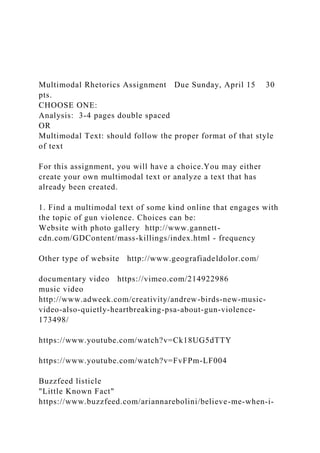 Multimodal Rhetorics Assignment Due Sunday, April 15 30
pts.
CHOOSE ONE:
Analysis: 3-4 pages double spaced
OR
Multimodal Text: should follow the proper format of that style
of text
For this assignment, you will have a choice.You may either
create your own multimodal text or analyze a text that has
already been created.
1. Find a multimodal text of some kind online that engages with
the topic of gun violence. Choices can be:
Website with photo gallery http://www.gannett-
cdn.com/GDContent/mass-killings/index.html - frequency
Other type of website http://www.geografiadeldolor.com/
documentary video https://vimeo.com/214922986
music video
http://www.adweek.com/creativity/andrew-birds-new-music-
video-also-quietly-heartbreaking-psa-about-gun-violence-
173498/
https://www.youtube.com/watch?v=Ck18UG5dTTY
https://www.youtube.com/watch?v=FvFPm-LF004
Buzzfeed listicle
"Little Known Fact"
https://www.buzzfeed.com/ariannarebolini/believe-me-when-i-
 