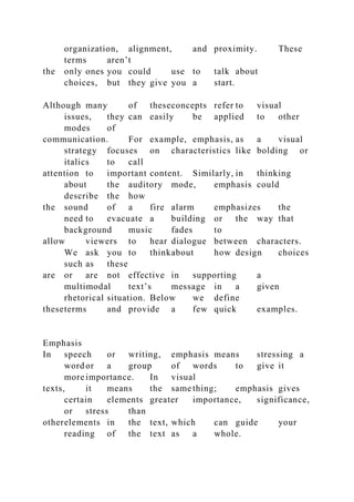 organization, alignment, and proximity. These
terms aren’t
the only ones you could use to talk about
choices, but they give you a start.
Although many of theseconcepts refer to visual
issues, they can easily be applied to other
modes of
communication. For example, emphasis, as a visual
strategy focuses on characteristics like bolding or
italics to call
attention to important content. Similarly, in thinking
about the auditory mode, emphasis could
describe the how
the sound of a fire alarm emphasizes the
need to evacuate a building or the way that
background music fades to
allow viewers to hear dialogue between characters.
We ask you to thinkabout how design choices
such as these
are or are not effective in supporting a
multimodal text’s message in a given
rhetorical situation. Below we define
theseterms and provide a few quick examples.
Emphasis
In speech or writing, emphasis means stressing a
word or a group of words to give it
more importance. In visual
texts, it means the same thing; emphasis gives
certain elements greater importance, significance,
or stress than
otherelements in the text, which can guide your
reading of the text as a whole.
 