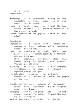 in a visual
composition.
Analyzinga text for colormeans noticing not only
what colors are being used, but to what
effect. Do the colors
create a certain mood or feeling? Do they
work to emphasize a particular element? Or do
they work to highlight
certain elements on the page in relation to each
other?
Organization
Organization is the way in which elements are
arranged to form a coherent unit or functioning
whole. You can talk
about an organization of people, which puts
people into a hierarchy dependingon their job
title and department,
or about organizing your clothes, which might
involve sorting by colorand type of garment.
You can also talk about
organizing an essay, which involves arranging
your ideasso as to make the strongest
argument possible. Or you
can talk about organizing the multimodal
elements of a Web site to support the purpose
of the text.
Consider the most recent redesign of your favorite
social media site. Where did the designers
move the direct-
messaging feature? The group chats? The media
upload buttons? The editing features? How long
did it take you to
reorient your gestural navigation to find the
 