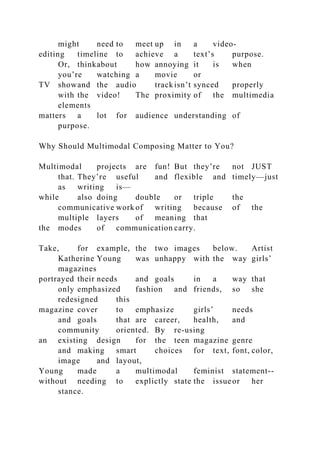 might need to meet up in a video-
editing timeline to achieve a text’s purpose.
Or, thinkabout how annoying it is when
you’re watching a movie or
TV showand the audio trackisn’t synced properly
with the video! The proximity of the multimedia
elements
matters a lot for audience understanding of
purpose.
Why Should Multimodal Composing Matter to You?
Multimodal projects are fun! But they’re not JUST
that. They’re useful and flexible and timely—just
as writing is—
while also doing double or triple the
communicative work of writing because of the
multiple layers of meaning that
the modes of communication carry.
Take, for example, the two images below. Artist
Katherine Young was unhappy with the way girls’
magazines
portrayed their needs and goals in a way that
only emphasized fashion and friends, so she
redesigned this
magazine cover to emphasize girls’ needs
and goals that are career, health, and
community oriented. By re-using
an existing design for the teen magazine genre
and making smart choices for text, font, color,
image and layout,
Young made a multimodal feminist statement--
without needing to explictly state the issueor her
stance.
 