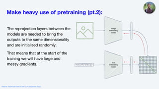 Make heavy use of pretraining (pt.2):
The reprojection layers between the
models are needed to bring the
outputs to the same dimensionality
and are initialised randomly.
That means that at the start of the
training we will have large and
messy gradients.
Webinar: Multimodal Search with CLIP (September 2022)
 