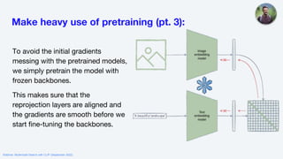 Make heavy use of pretraining (pt. 3):
To avoid the initial gradients
messing with the pretrained models,
we simply pretrain the model with
frozen backbones.
This makes sure that the
reprojection layers are aligned and
the gradients are smooth before we
start fine-tuning the backbones.
Webinar: Multimodal Search with CLIP (September 2022)
 