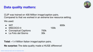 Data quality matters:
CLIP was trained on 400 Million image/caption pairs.
Compared to that we worked in an extreme low resource setting.
We used:
● WIT 600k
● MSCOCO-it 100k
● Conceptual Captions 700k
● La Foto del Giorno 30k
Total: ~1.4 Million Italian image/caption pairs.
No surprise: The data quality made a HUGE difference!
Webinar: Multimodal Search with CLIP (September 2022)
 