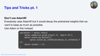 Tips and Tricks pt. 1
Don’t use AdamW!
Everybody uses AdamW but it would decay the pretrained weights that we
want to keep as much as possible.
Use Adam or this instead:
optimizer = optax.chain(
optax.adaptive_grad_clip(0.01, eps=0.001),
optax.scale_by_belief(),
optax.scale_by_schedule(decay_lr_schedule_f
n),
optax.scale(-1.0),
)
Webinar: Multimodal Search with CLIP (September 2022)
 
