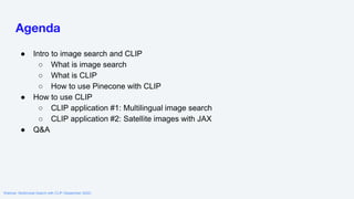 Webinar: Multimodal Search with CLIP (September 2022)
Agenda
● Intro to image search and CLIP
○ What is image search
○ What is CLIP
○ How to use Pinecone with CLIP
● How to use CLIP
○ CLIP application #1: Multilingual image search
○ CLIP application #2: Satellite images with JAX
● Q&A
 