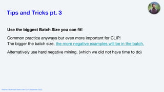 Tips and Tricks pt. 3
Use the biggest Batch Size you can fit!
Common practice anyways but even more important for CLIP!
The bigger the batch size, the more negative examples will be in the batch.
Alternatively use hard negative mining. (which we did not have time to do)
Webinar: Multimodal Search with CLIP (September 2022)
 