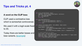 Tips and Tricks pt. 4
A word on the CLIP loss:
CLIP used a contrastive loss
which is somewhat controversial.
We used it with a logit-scale fixed
to 20.
Today there are better losses and
loss-variants. (example)
def cross_entropy(logits, axis):
logprobs = jax.nn.log_softmax(logits, axis=axis)
nll = jnp.diag(logprobs)
ce = -jnp.mean(nll)
return ce
def clip_loss(similarity):
loss = (cross_entropy(similarity, axis=0) +
cross_entropy(similarity, axis=1)) / 2
return loss
def compute_loss(image_embeds, text_embeds, logit_scale):
# normalized features
image_embeds = image_embeds /
jnp.linalg.norm(image_embeds, axis=-1, keepdims=True)
text_embeds = text_embeds /
jnp.linalg.norm(text_embeds, axis=-1, keepdims=True)
# cosine similarity as logits
logit_scale = jnp.exp(logit_scale)
logits_per_text = jnp.matmul(text_embeds, image_embeds.T) * logit_scale
logits_per_image = logits_per_text.T
return clip_loss(logits_per_image)
Webinar: Multimodal Search with CLIP (September 2022)
 