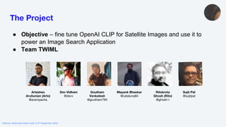 Webinar: Multimodal Search with CLIP (September 2022)
The Project
● Objective – fine tune OpenAI CLIP for Satellite Images and use it to
power an Image Search Application
● Team TWIML
Artashes
Arutiunian (Arto)
@arampacha
Dev Vidhani
@devv
Goutham
Venkatesh
@goutham794
Mayank Bhaskar
@cataluna84
Ritobrota
Ghosh (Rito)
@ghosh-r
Sujit Pal
@sujitpal
 