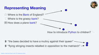 Webinar: Multimodal Search with CLIP (September 2022)
🏦 Where is the Bank of England?
🌱 Where is the grassy bank?
🛩🛩 How does a plane bank?
How to introduce Python to children? 🐍
🐝 “the bees decided to have a mutiny against their queen”
🐝 “flying stinging insects rebelled in opposition to the matriarch”
Representing Meaning
 