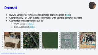 Webinar: Multimodal Search with CLIP (September 2022)
Dataset
● RSICD Dataset for remote sensing image captioning task (repo)
● Approximately 10k (224 x 224) pixel images with 5 single-sentence captions
● Augmented with additional datasets:
○ UCM Dataset (repo)
○ Sidney Dataset (repo)
 