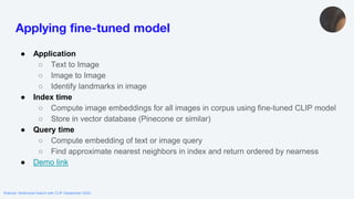 Webinar: Multimodal Search with CLIP (September 2022)
● Application
○ Text to Image
○ Image to Image
○ Identify landmarks in image
● Index time
○ Compute image embeddings for all images in corpus using fine-tuned CLIP model
○ Store in vector database (Pinecone or similar)
● Query time
○ Compute embedding of text or image query
○ Find approximate nearest neighbors in index and return ordered by nearness
● Demo link
Applying fine-tuned model
 