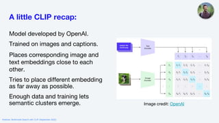 A little CLIP recap:
Model developed by OpenAI.
Trained on images and captions.
Places corresponding image and
text embeddings close to each
other.
Tries to place different embedding
as far away as possible.
Enough data and training lets
semantic clusters emerge. Image credit: OpenAI
Webinar: Multimodal Search with CLIP (September 2022)
 