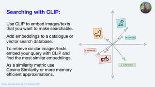 Searching with CLIP:
Use CLIP to embed images/texts
that you want to make searchable.
Add embeddings to a catalogue or
vector search database.
To retrieve similar images/texts
embed your query with CLIP and
find the most similar embeddings.
As a similarity metric use
Cosine Similarity or more memory
efficient approximations.
Webinar: Multimodal Search with CLIP (September 2022)
 
