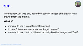 BUT…
The original CLIP was only trained on pairs of images and English texts
crawled from the internet.
What if?
● we want to use it in a different language?
● it doesn’t know enough about our target domain?
● we want to use it with a different modality besides Images and Text?
Webinar: Multimodal Search with CLIP (September 2022)
 