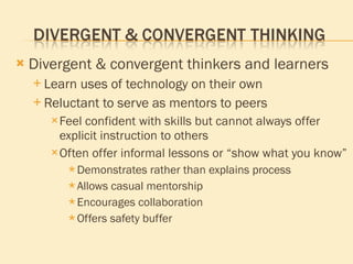 Divergent & convergent thinkers and learners Learn uses of technology on their own Reluctant to serve as mentors to peers Feel confident with skills but cannot always offer explicit instruction to others Often offer informal lessons or “show what you know” Demonstrates rather than explains process Allows casual mentorship Encourages collaboration Offers safety buffer 