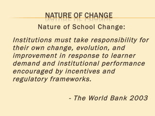 Nature of School Change: Institutions must take responsibility for their own change, evolution, and improvement in response to learner demand and institutional performance encouraged by incentives and regulatory frameworks. - The World Bank 2003 