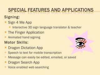 Signing: Sign 4 Me App Interactive 3D sign language translator & teacher The Finger Application Animated hand signing Motor Skills: Dragon Dictation App Speech to text for mobile transcription Message can easily be edited, emailed, or saved Dragon Search App Voice enabled web searching 
