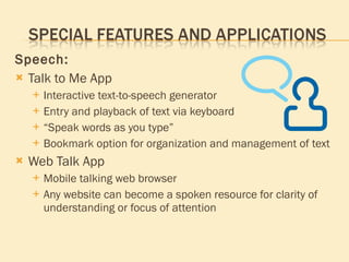 Speech: Talk to Me App Interactive text-to-speech generator Entry and playback of text via keyboard “ Speak words as you type” Bookmark option for organization and management of text Web Talk App Mobile talking web browser Any website can become a spoken resource for clarity of understanding or focus of attention 