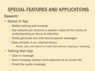 Speech: Speak it! App Mobile talking web browser Any website can become a spoken resource for clarity of understanding or focus of attention Easily generate and edit text-to-speech passages Save all texts in an internal library Recall, edit, and repeat to modify text without retyping or reloading Talking Mail App Type in message Have message spoken and captured as an audio file Email the audio message 