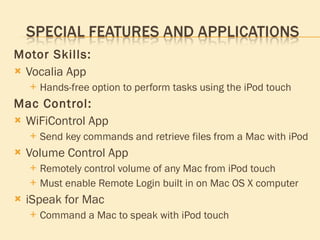 Motor Skills: Vocalia App Hands-free option to perform tasks using the iPod touch Mac Control: WiFiControl App Send key commands and retrieve files from a Mac with iPod Volume Control App Remotely control volume of any Mac from iPod touch Must enable Remote Login built in on Mac OS X computer iSpeak for Mac Command a Mac to speak with iPod touch 