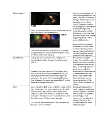 Movingimages
At 1:20
Thisis a commonlyusedscene tocreate suspense and
mystery(lookingthroughakeyhole)
at 1:39
Thiscolourful scene onlyappearsforanextremely
short time afterthe boybreaksthe windows.Thisis
anotherwayto create mystery.
Commonmeaningsbehind
lookingthroughkeyholesare
beingsuspiciousof othersor
havinga fearof uncovering
damagingsecretsabout
others.Thismightbe what
the protagonistisfeelinglike
or experiencingwhilst
lookingthroughakeyhole.
Additionallyhe’sinthe dark
whilstthe ‘otherside’islight
suggestingthatthe other
side mightbe better.
The colourful scene might
representthe villainorthe
‘bad’monsterbecause his
eyesare glowingwhilsthe is
coveredinshadowmaking
thisscene looksuspicious.
Soundeffects Mostly,the trailerconsistsof the background
soundtrack,therefore therearen’talotof sound
effects.
However,there are some specificnoisessuchthe
markerrollingandfallingoff the table at 1:55, it is
clearlyheardwhenthe markerhitsthe door.The
reasonwhythe soundof thisparticularobjectisso
clearis because the scene wasfocusedsolelyonthis
objectworkingagainstphysics.
Thisscene wasusedto
change the plotof the trailer
and introduce the ‘monster’,
startingfroma small object
doingsomethingillogical isa
great wayto make the
audience feelthatsomething
isoff and the reasonfor it.
The clear soundeffectof
that markerwas usedto
capture attentionasthat
scene isquite importantfor
change.
Music Music starts from 0:06 to the endof the trailer.Atthe
start of the trailer,the musicseemstobe calmwith
fewloud‘quacking’soundstomake itfeel more
fantasylike. However,atthe endof the trailerthe
bass isa lot more pronouncedinadditionwithsome
drum-like soundeffectstocreate a tempo.
The song has nolyricsin orderto focusmore on the
dialogue andsoundeffects.
Changingthe pace of the
musicmakesthe audience a
lotmore engaged.The start
of the trailersusuallyshow
calm dialoguesand
movementsto explainthe
plotand the endof the
trailershowsmore action
and destruction.
 