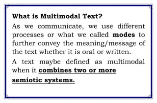 What is Multimodal Text?
As we communicate, we use different
processes or what we called modes to
further convey the meaning/message of
the text whether it is oral or written.
A text maybe defined as multimodal
when it combines two or more
semiotic systems.
 
