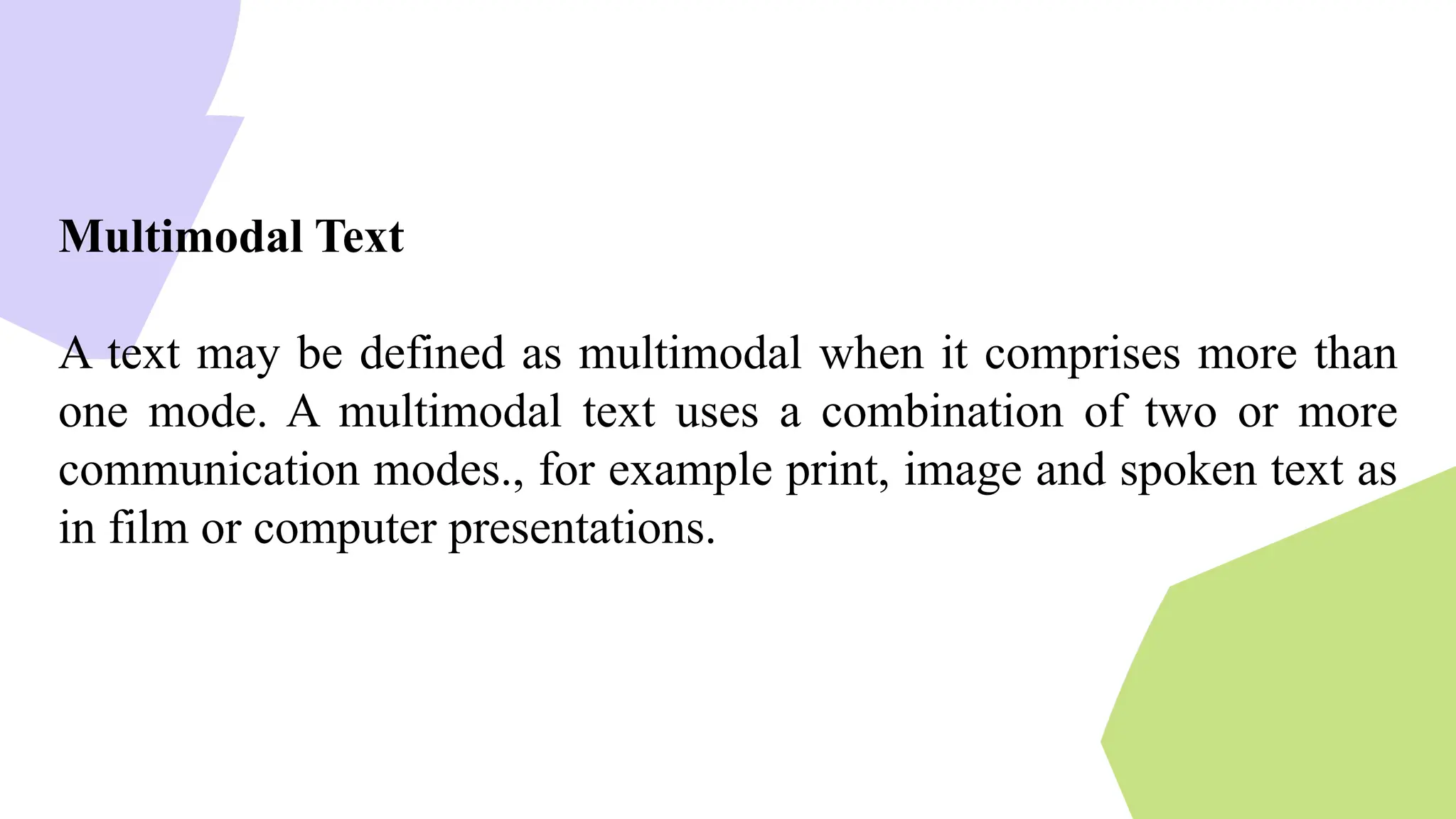 Multimodal Text
A text may be defined as multimodal when it comprises more than
one mode. A multimodal text uses a combination of two or more
communication modes., for example print, image and spoken text as
in film or computer presentations.
 