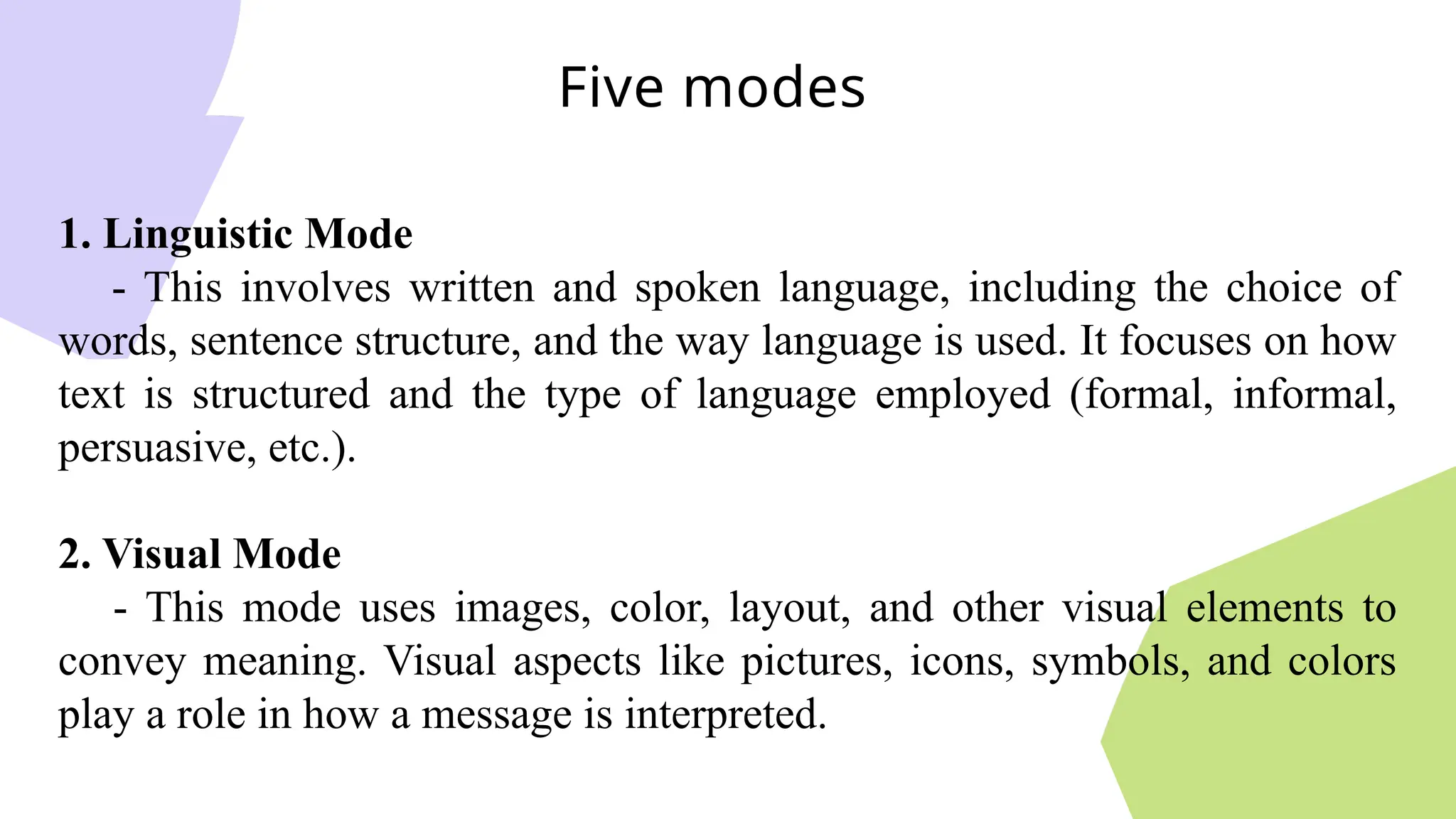 1. Linguistic Mode
- This involves written and spoken language, including the choice of
words, sentence structure, and the way language is used. It focuses on how
text is structured and the type of language employed (formal, informal,
persuasive, etc.).
2. Visual Mode
- This mode uses images, color, layout, and other visual elements to
convey meaning. Visual aspects like pictures, icons, symbols, and colors
play a role in how a message is interpreted.
Five modes
 