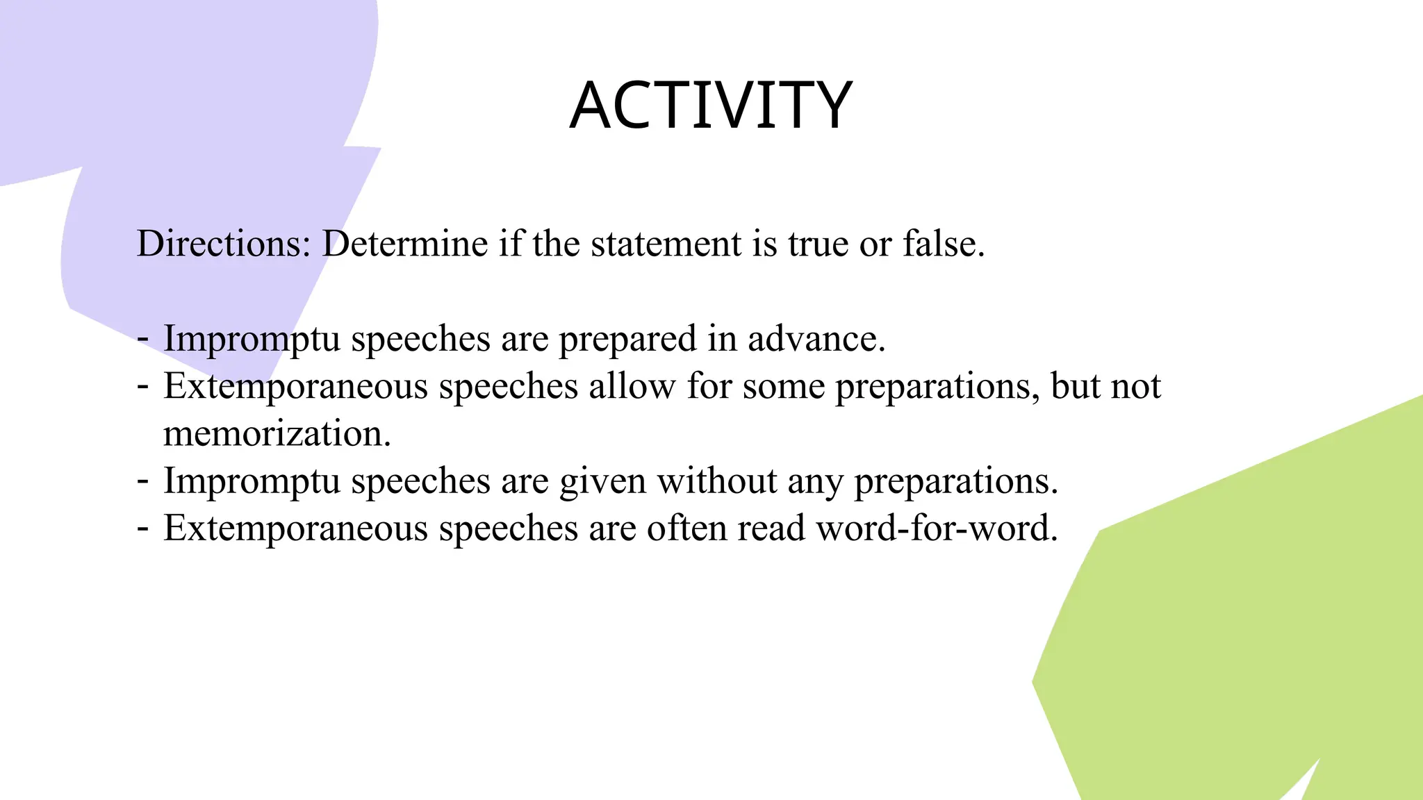 ACTIVITY
Directions: Determine if the statement is true or false.
- Impromptu speeches are prepared in advance.
- Extemporaneous speeches allow for some preparations, but not
memorization.
- Impromptu speeches are given without any preparations.
- Extemporaneous speeches are often read word-for-word.
 