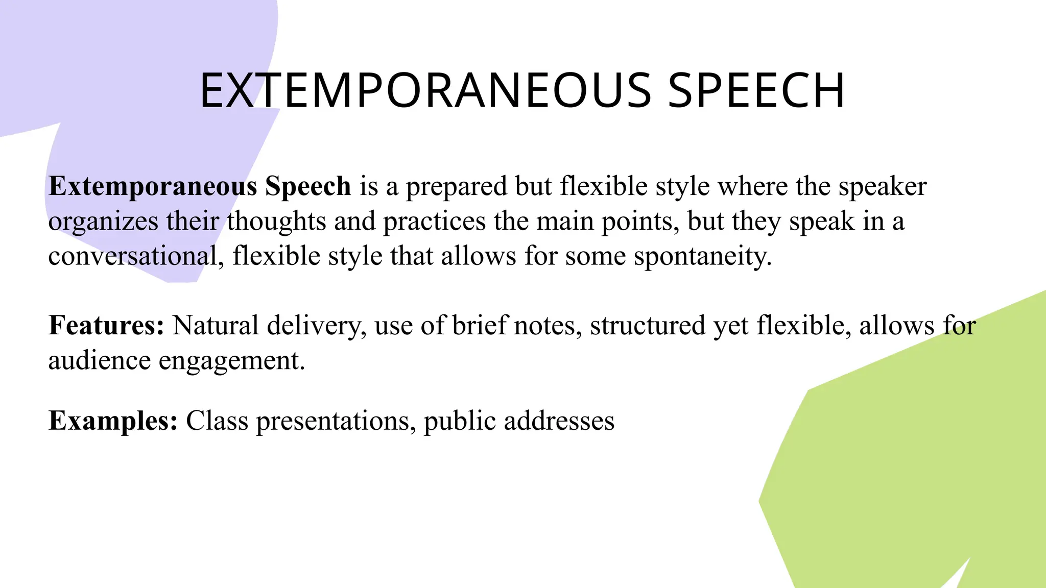 EXTEMPORANEOUS SPEECH
Extemporaneous Speech is a prepared but flexible style where the speaker
organizes their thoughts and practices the main points, but they speak in a
conversational, flexible style that allows for some spontaneity.
Features: Natural delivery, use of brief notes, structured yet flexible, allows for
audience engagement.
Examples: Class presentations, public addresses
 