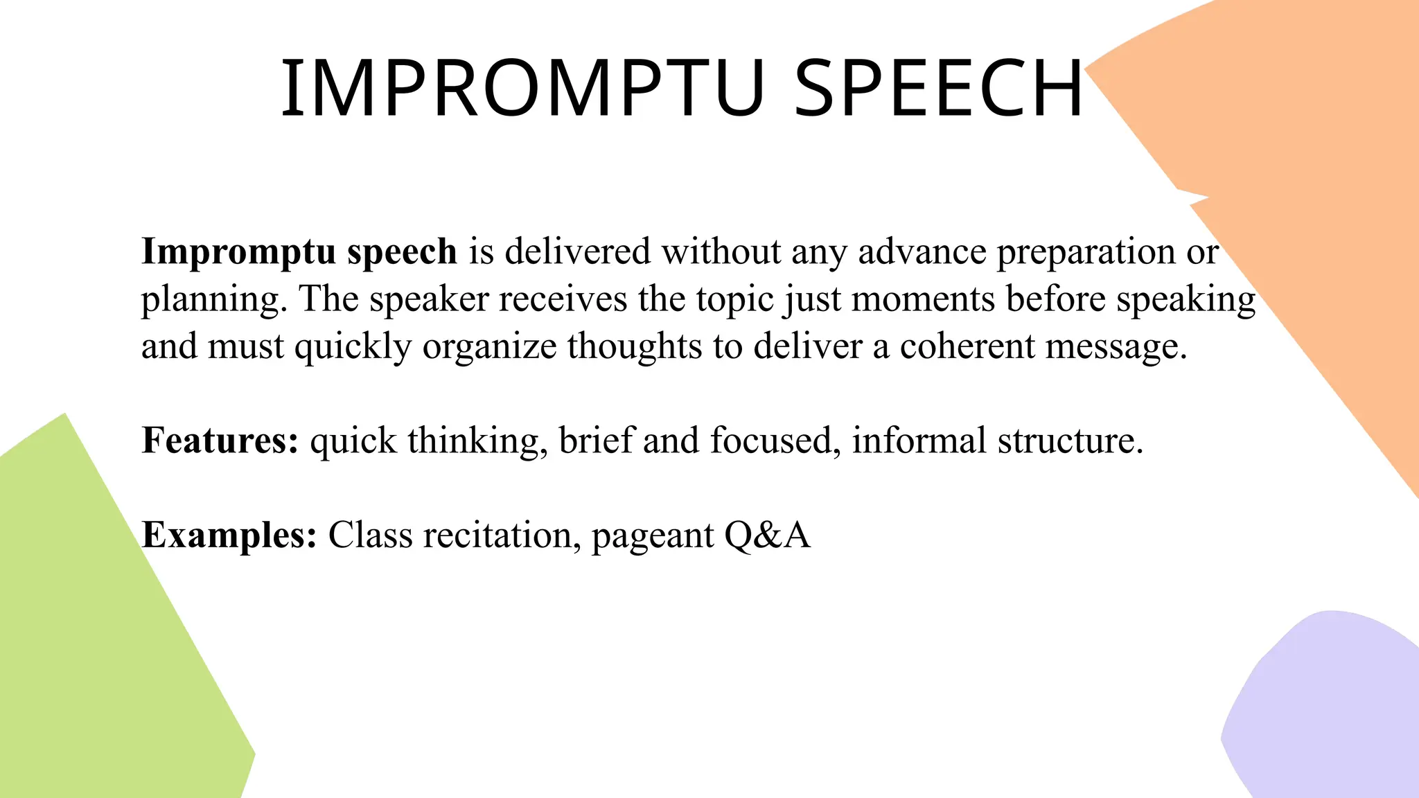 IMPROMPTU SPEECH
Impromptu speech is delivered without any advance preparation or
planning. The speaker receives the topic just moments before speaking
and must quickly organize thoughts to deliver a coherent message.
Features: quick thinking, brief and focused, informal structure.
Examples: Class recitation, pageant Q&A
 