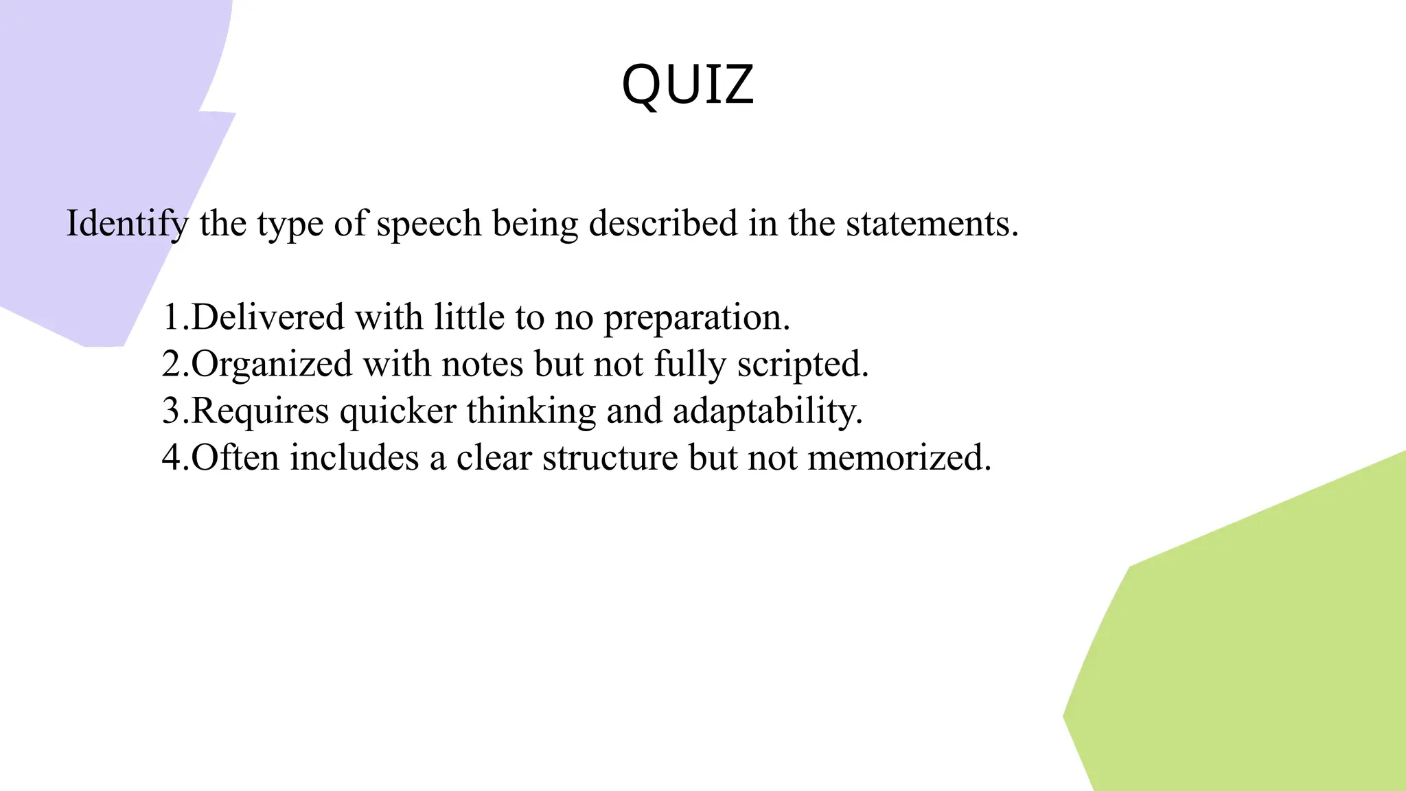 QUIZ
Identify the type of speech being described in the statements.
1.Delivered with little to no preparation.
2.Organized with notes but not fully scripted.
3.Requires quicker thinking and adaptability.
4.Often includes a clear structure but not memorized.
 