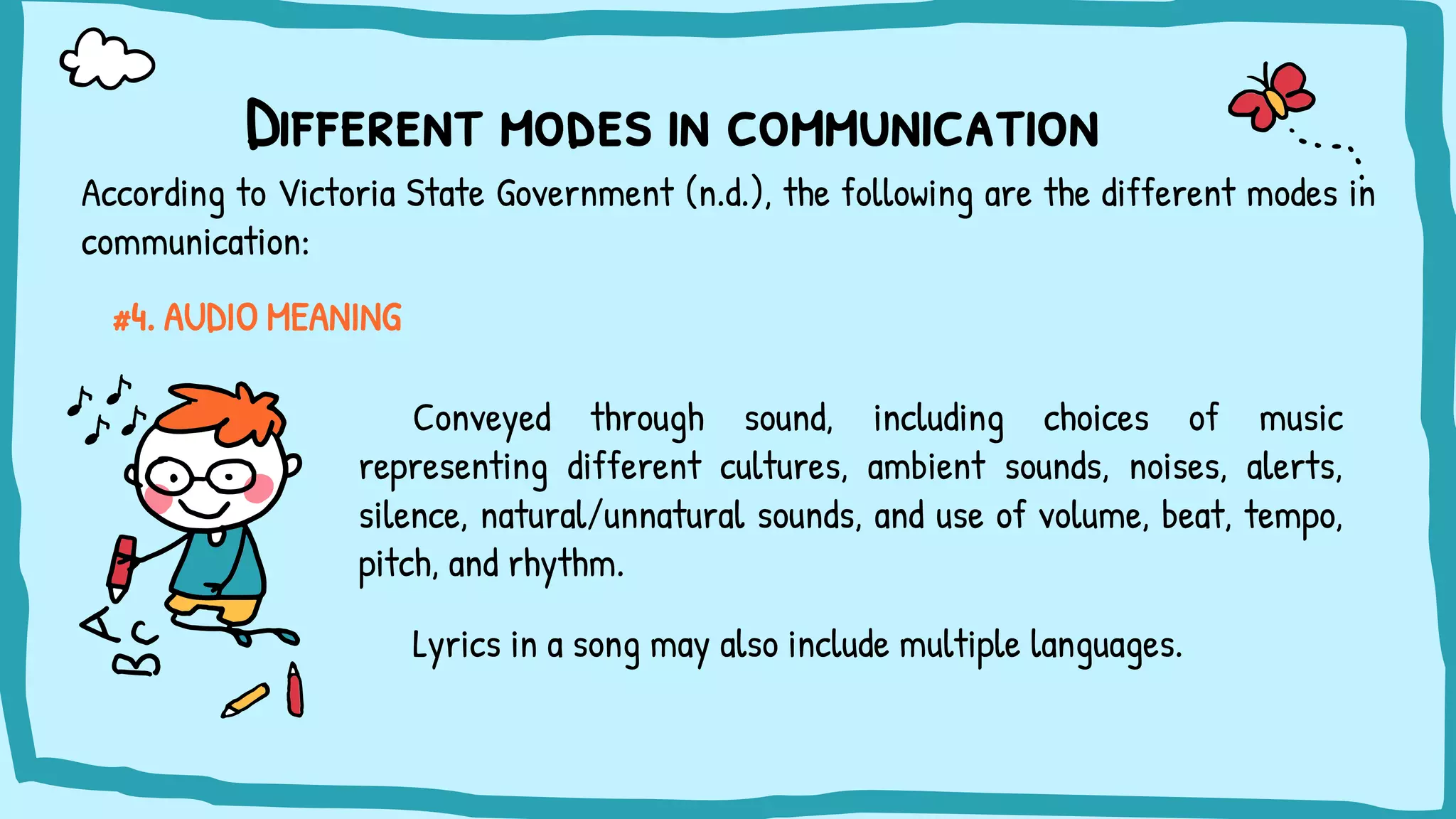 Different modes in communication
#4. AUDIO MEANING
Conveyed through sound, including choices of music
representing different cultures, ambient sounds, noises, alerts,
silence, natural/unnatural sounds, and use of volume, beat, tempo,
pitch, and rhythm.
Lyrics in a song may also include multiple languages.
According to Victoria State Government (n.d.), the following are the different modes in
communication:
 