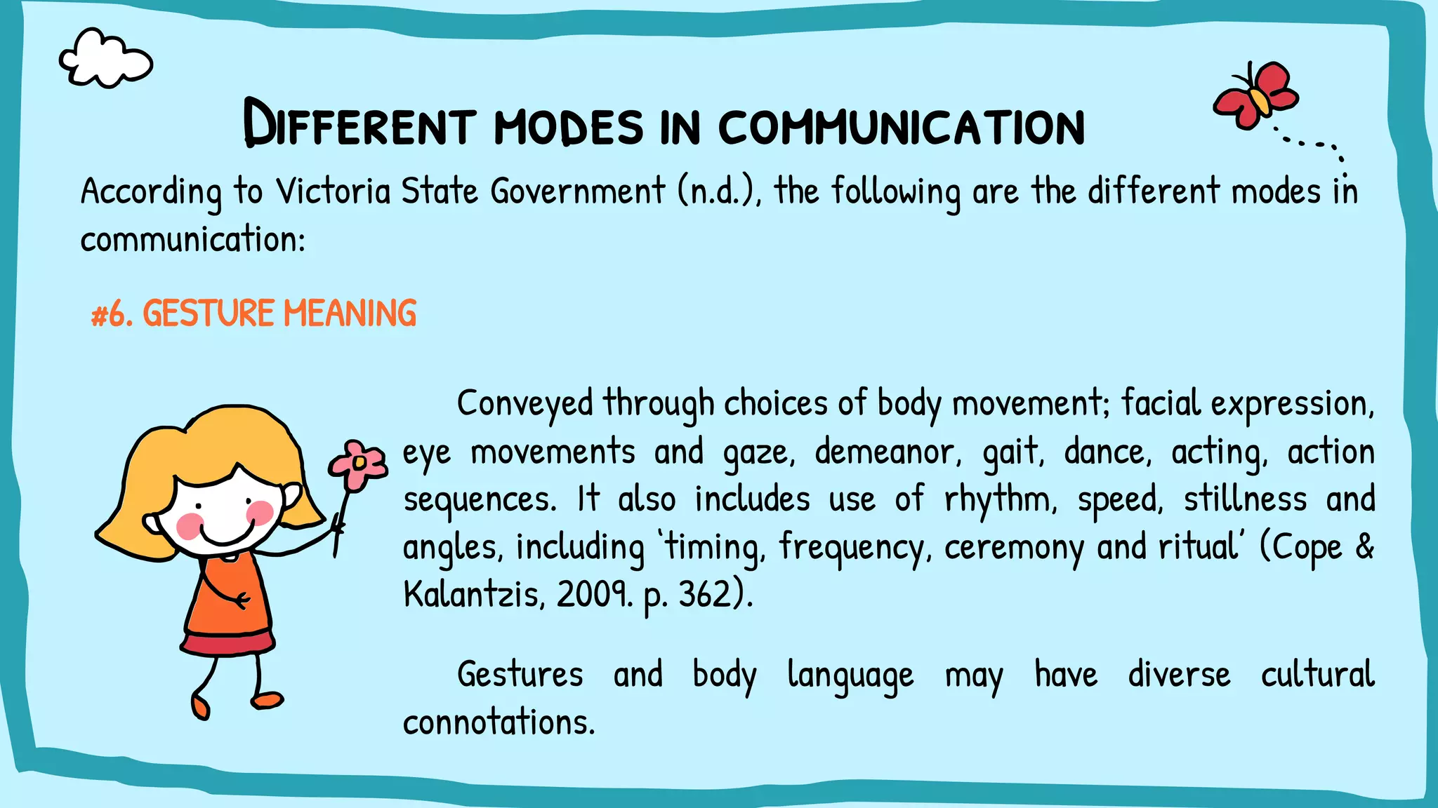Different modes in communication
#6. GESTURE MEANING
Conveyed through choices of body movement; facial expression,
eye movements and gaze, demeanor, gait, dance, acting, action
sequences. It also includes use of rhythm, speed, stillness and
angles, including ‘timing, frequency, ceremony and ritual’ (Cope &
Kalantzis, 2009. p. 362).
Gestures and body language may have diverse cultural
connotations.
According to Victoria State Government (n.d.), the following are the different modes in
communication:
 