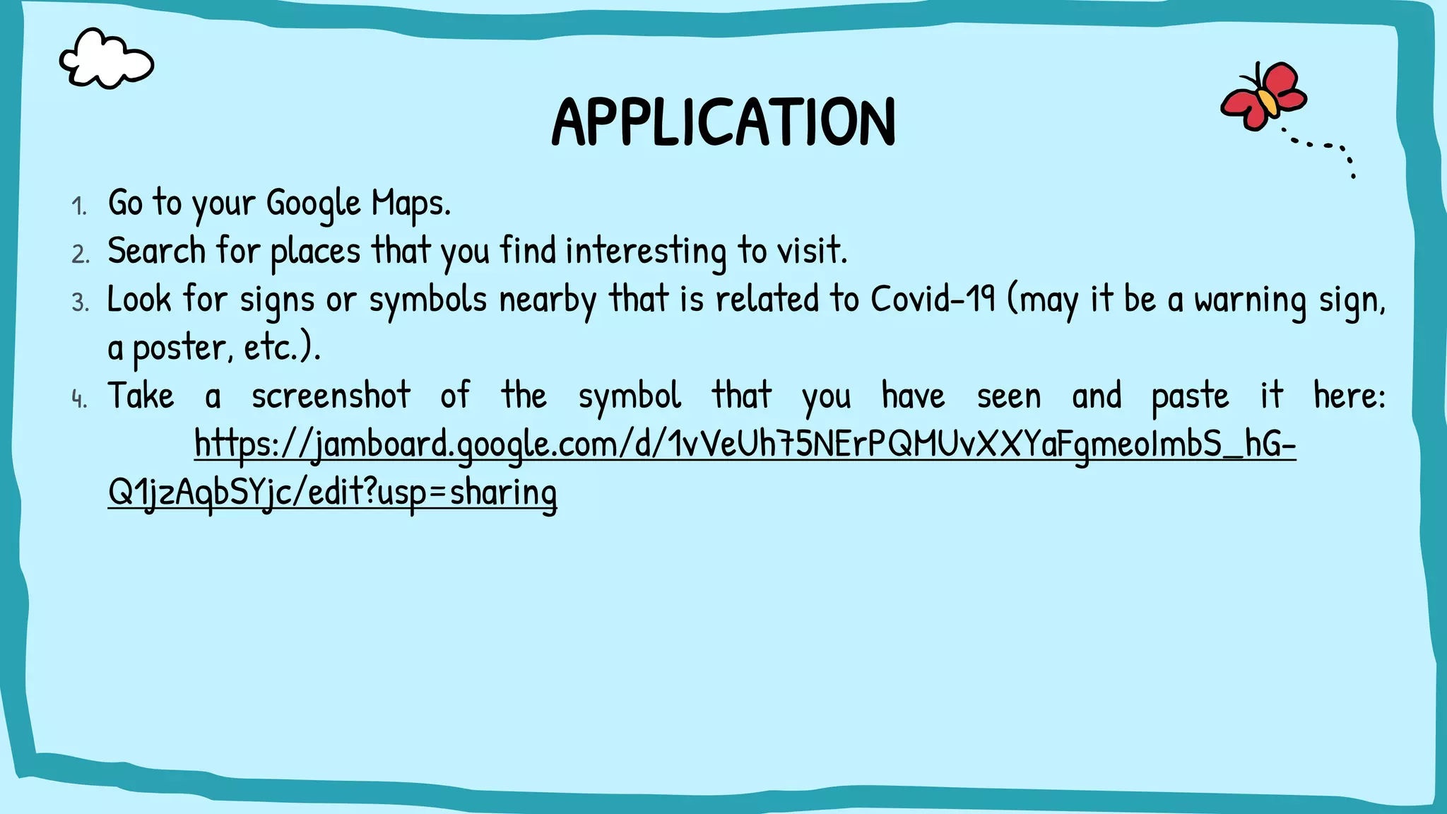 APPLICATION
1. Go to your Google Maps.
2. Search for places that you find interesting to visit.
3. Look for signs or symbols nearby that is related to Covid-19 (may it be a warning sign,
a poster, etc.).
4. Take a screenshot of the symbol that you have seen and paste it here:
https://jamboard.google.com/d/1vVeUh75NErPQMUvXXYaFgmeoImbS_hG-
Q1jzAqbSYjc/edit?usp=sharing
 