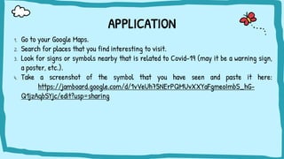 APPLICATION
1. Go to your Google Maps.
2. Search for places that you find interesting to visit.
3. Look for signs or symbols nearby that is related to Covid-19 (may it be a warning sign,
a poster, etc.).
4. Take a screenshot of the symbol that you have seen and paste it here:
https://jamboard.google.com/d/1vVeUh75NErPQMUvXXYaFgmeoImbS_hG-
Q1jzAqbSYjc/edit?usp=sharing
 