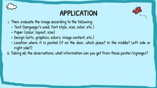 APPLICATION
5. Then, evaluate the image according to the following:
▪ Text (language/s used, font style, size, color, etc.)
▪ Paper (color, layout, size)
▪ Design (arts, graphics, colors, image content, etc.)
▪ Location where it is posted (if on the door, which place? In the middle? Left side or
right side?)
6. Taking all the observations, what information can you get from those poster/signages?
 