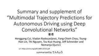 Summary and supplement of
“Multimodal Trajectory Predictions for
Autonomous Driving using Deep
Convolutional Networks”
summarized by てんちょう
著者
Henggang Cui, Vladan Radosavljevic, Fang-Chieh Chou, Tsung-
Han Lin, Thi Nguyen, Tzu-Kuo Huang, Jeff Schneider and
Nemanja Djuric1
url :https://arxiv.org/pdf/1809.10732.pdf
 