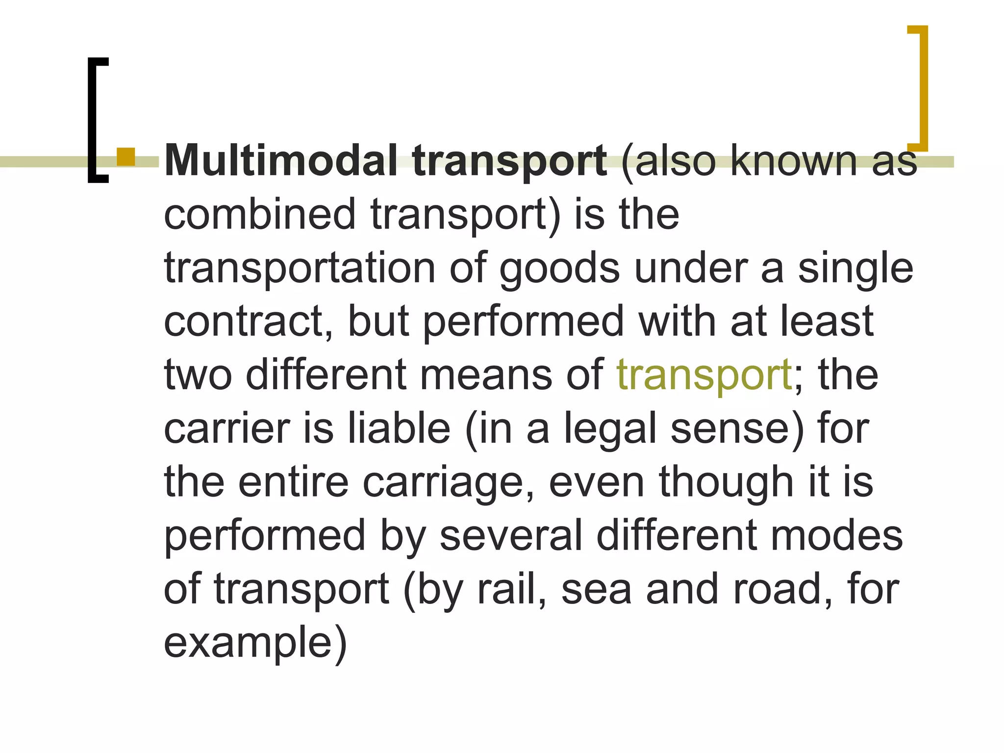  Multimodal transport (also known as
combined transport) is the
transportation of goods under a single
contract, but performed with at least
two different means of transport; the
carrier is liable (in a legal sense) for
the entire carriage, even though it is
performed by several different modes
of transport (by rail, sea and road, for
example)