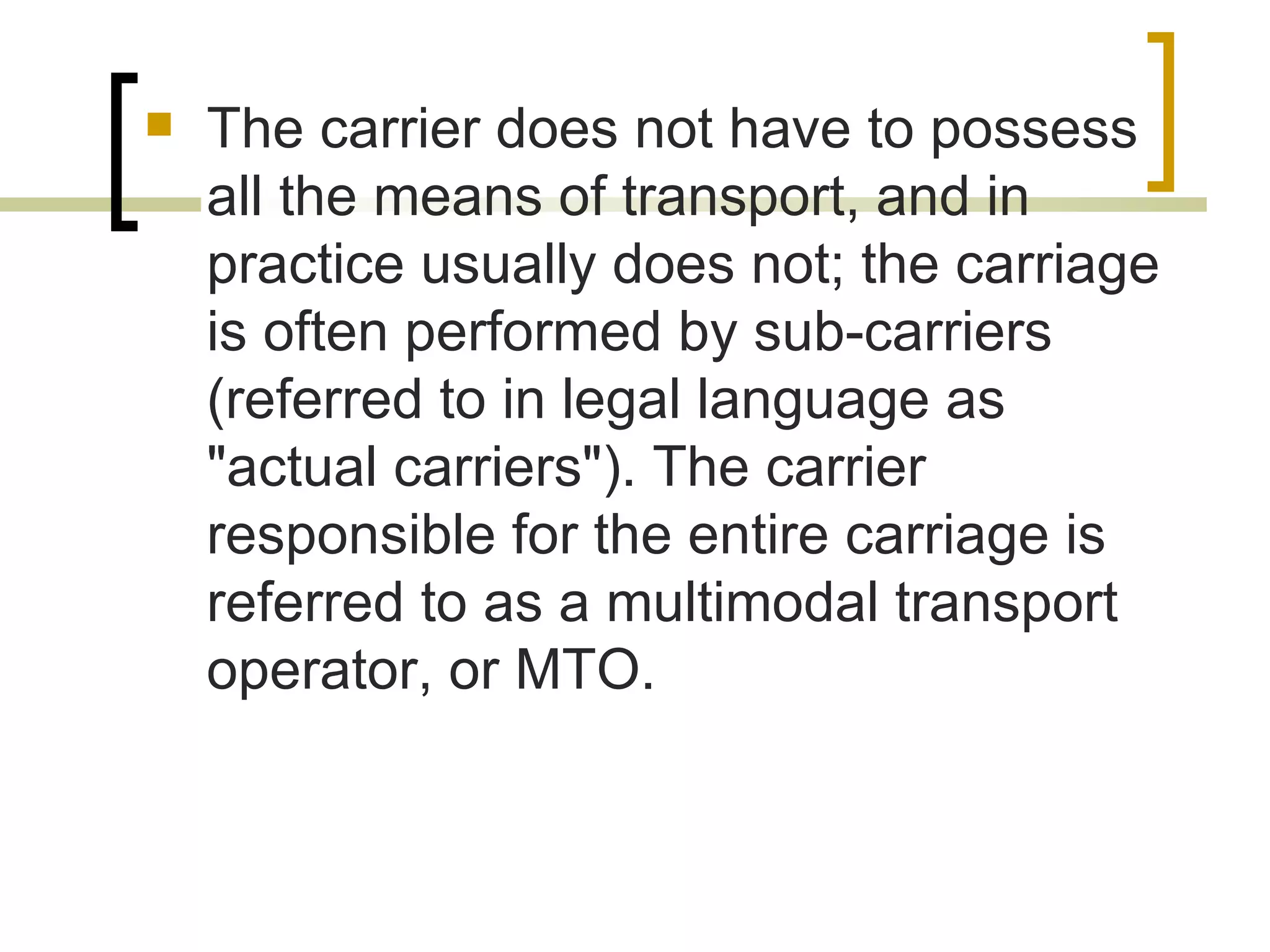  The carrier does not have to possess
all the means of transport, and in
practice usually does not; the carriage
is often performed by sub-carriers
(referred to in legal language as
"actual carriers"). The carrier
responsible for the entire carriage is
referred to as a multimodal transport
operator, or MTO.